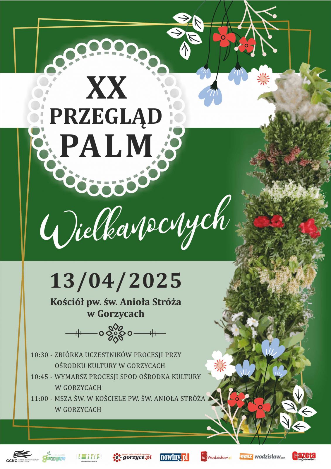 Gminne Centrum Kultury w Gorzycach zaprasza 13.04.2025 r. na XX Przegląd Palm Wielkanocnych w Kościele pw. św. Anioła Stróża w Gorzycach o 10.30 zbiórka uczestników procesji przy Ośrodku Kultury w Gorzycach, o godz. 10.45 wymarsz procesji spod Ośrodka Kultury w Gorzycach następnie o 11.00 Msza św. w kościele. ZAPRASZAMY